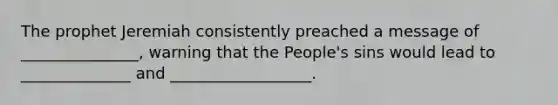 The prophet Jeremiah consistently preached a message of _______________, warning that the People's sins would lead to ______________ and __________________.