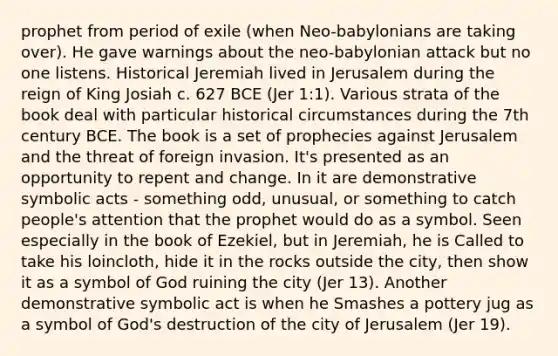 prophet from period of exile (when Neo-babylonians are taking over). He gave warnings about the neo-babylonian attack but no one listens. Historical Jeremiah lived in Jerusalem during the reign of King Josiah c. 627 BCE (Jer 1:1). Various strata of the book deal with particular historical circumstances during the 7th century BCE. The book is a set of prophecies against Jerusalem and the threat of foreign invasion. It's presented as an opportunity to repent and change. In it are demonstrative symbolic acts - something odd, unusual, or something to catch people's attention that the prophet would do as a symbol. Seen especially in the book of Ezekiel, but in Jeremiah, he is Called to take his loincloth, hide it in the rocks outside the city, then show it as a symbol of God ruining the city (Jer 13). Another demonstrative symbolic act is when he Smashes a pottery jug as a symbol of God's destruction of the city of Jerusalem (Jer 19).