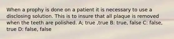 When a prophy is done on a patient it is necessary to use a disclosing solution. This is to insure that all plaque is removed when the teeth are polished. A; true ,true B: true, false C: false, true D: false, false