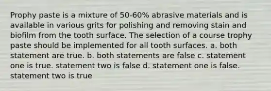 Prophy paste is a mixture of 50-60% abrasive materials and is available in various grits for polishing and removing stain and biofilm from the tooth surface. The selection of a course trophy paste should be implemented for all tooth surfaces. a. both statement are true. b. both statements are false c. statement one is true. statement two is false d. statement one is false. statement two is true