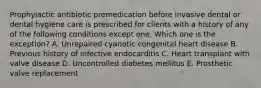 Prophylactic antibiotic premedication before invasive dental or dental hygiene care is prescribed for clients with a history of any of the following conditions except one. Which one is the exception? A. Unrepaired cyanotic congenital heart disease B. Previous history of infective endocarditis C. Heart transplant with valve disease D. Uncontrolled diabetes mellitus E. Prosthetic valve replacement