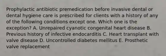 Prophylactic antibiotic premedication before invasive dental or dental hygiene care is prescribed for clients with a history of any of the following conditions except one. Which one is the exception? A. Unrepaired cyanotic congenital heart disease B. Previous history of infective endocarditis C. Heart transplant with valve disease D. Uncontrolled diabetes mellitus E. Prosthetic valve replacement