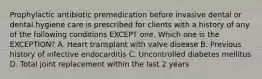 Prophylactic antibiotic premedication before invasive dental or dental hygiene care is prescribed for clients with a history of any of the following conditions EXCEPT one. Which one is the EXCEPTION? A. Heart transplant with valve disease B. Previous history of infective endocarditis C. Uncontrolled diabetes mellitus D. Total joint replacement within the last 2 years