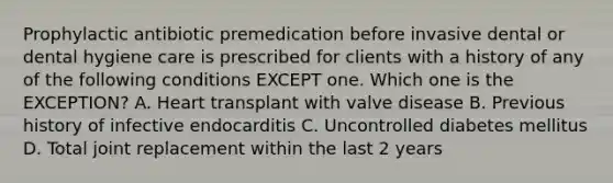 Prophylactic antibiotic premedication before invasive dental or dental hygiene care is prescribed for clients with a history of any of the following conditions EXCEPT one. Which one is the EXCEPTION? A. Heart transplant with valve disease B. Previous history of infective endocarditis C. Uncontrolled diabetes mellitus D. Total joint replacement within the last 2 years