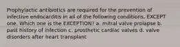 Prophylactic antibiotics are required for the prevention of infective endocarditis in all of the following conditions, EXCEPT one. Which one is the EXCEPTION? a. mitral valve prolapse b. past history of infection c. prosthetic cardiac valves d. valve disorders after heart transplant