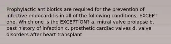 Prophylactic antibiotics are required for the prevention of infective endocarditis in all of the following conditions, EXCEPT one. Which one is the EXCEPTION? a. mitral valve prolapse b. past history of infection c. prosthetic cardiac valves d. valve disorders after heart transplant