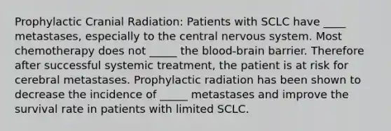 Prophylactic Cranial Radiation: Patients with SCLC have ____ metastases, especially to the central nervous system. Most chemotherapy does not _____ the blood-brain barrier. Therefore after successful systemic treatment, the patient is at risk for cerebral metastases. Prophylactic radiation has been shown to decrease the incidence of _____ metastases and improve the survival rate in patients with limited SCLC.