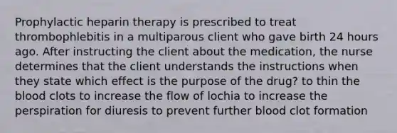 Prophylactic heparin therapy is prescribed to treat thrombophlebitis in a multiparous client who gave birth 24 hours ago. After instructing the client about the medication, the nurse determines that the client understands the instructions when they state which effect is the purpose of the drug? to thin the blood clots to increase the flow of lochia to increase the perspiration for diuresis to prevent further blood clot formation