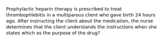 Prophylactic heparin therapy is prescribed to treat thrombophlebitis in a multiparous client who gave birth 24 hours ago. After instructing the client about the medication, the nurse determines that the client understands the instructions when she states which as the purpose of the drug?