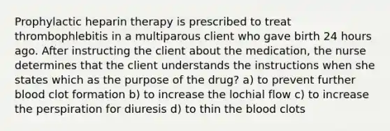 Prophylactic heparin therapy is prescribed to treat thrombophlebitis in a multiparous client who gave birth 24 hours ago. After instructing the client about the medication, the nurse determines that the client understands the instructions when she states which as the purpose of the drug? a) to prevent further blood clot formation b) to increase the lochial flow c) to increase the perspiration for diuresis d) to thin the blood clots