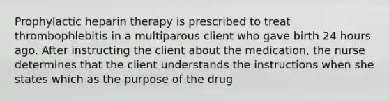 Prophylactic heparin therapy is prescribed to treat thrombophlebitis in a multiparous client who gave birth 24 hours ago. After instructing the client about the medication, the nurse determines that the client understands the instructions when she states which as the purpose of the drug