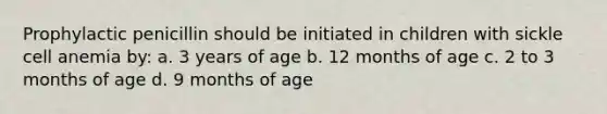 Prophylactic penicillin should be initiated in children with sickle cell anemia by: a. 3 years of age b. 12 months of age c. 2 to 3 months of age d. 9 months of age