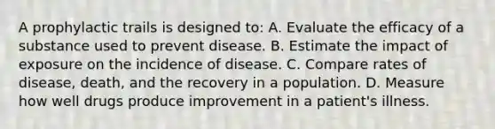 A prophylactic trails is designed to: A. Evaluate the efficacy of a substance used to prevent disease. B. Estimate the impact of exposure on the incidence of disease. C. Compare rates of disease, death, and the recovery in a population. D. Measure how well drugs produce improvement in a patient's illness.