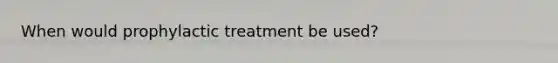 When would prophylactic treatment be used?