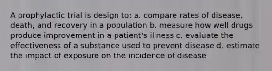 A prophylactic trial is design to: a. compare rates of disease, death, and recovery in a population b. measure how well drugs produce improvement in a patient's illness c. evaluate the effectiveness of a substance used to prevent disease d. estimate the impact of exposure on the incidence of disease