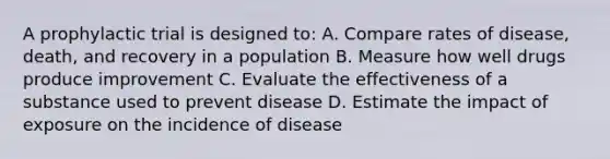 A prophylactic trial is designed to: A. Compare rates of disease, death, and recovery in a population B. Measure how well drugs produce improvement C. Evaluate the effectiveness of a substance used to prevent disease D. Estimate the impact of exposure on the incidence of disease