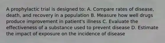 A prophylactic trial is designed to: A. Compare rates of disease, death, and recovery in a population B. Measure how well drugs produce improvement in patient's illness C. Evaluate the effectiveness of a substance used to prevent disease D. Estimate the impact of exposure on the incidence of disease