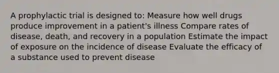 A prophylactic trial is designed to: Measure how well drugs produce improvement in a patient's illness Compare rates of disease, death, and recovery in a population Estimate the impact of exposure on the incidence of disease Evaluate the efficacy of a substance used to prevent disease