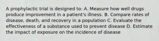 A prophylactic trial is designed to: A. Measure how well drugs produce improvement in a patient's illness. B. Compare rates of disease, death, and recovery in a population C. Evaluate the effectiveness of a substance used to prevent disease D. Estimate the impact of exposure on the incidence of disease