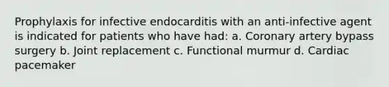 Prophylaxis for infective endocarditis with an anti-infective agent is indicated for patients who have had: a. Coronary artery bypass surgery b. Joint replacement c. Functional murmur d. Cardiac pacemaker