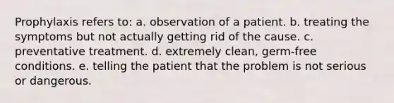 Prophylaxis refers to: a. observation of a patient. b. treating the symptoms but not actually getting rid of the cause. c. preventative treatment. d. extremely clean, germ-free conditions. e. telling the patient that the problem is not serious or dangerous.