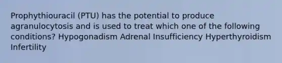 Prophythiouracil (PTU) has the potential to produce agranulocytosis and is used to treat which one of the following conditions? Hypogonadism Adrenal Insufficiency Hyperthyroidism Infertility