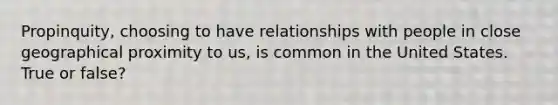 Propinquity, choosing to have relationships with people in close geographical proximity to us, is common in the United States. True or false?