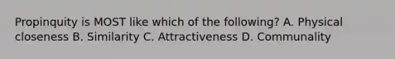 Propinquity is MOST like which of the following? A. Physical closeness B. Similarity C. Attractiveness D. Communality