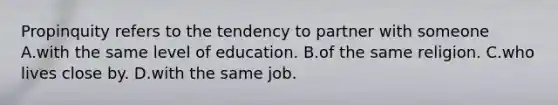 Propinquity refers to the tendency to partner with someone A.with the same level of education. B.of the same religion. C.who lives close by. D.with the same job.