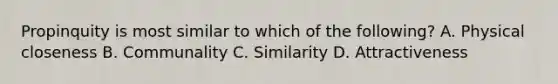 Propinquity is most similar to which of the following? A. Physical closeness B. Communality C. Similarity D. Attractiveness