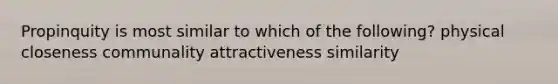 Propinquity is most similar to which of the following? physical closeness communality attractiveness similarity