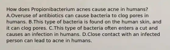 How does Propionibacterium acnes cause acne in humans? A.Overuse of antibiotics can cause bacteria to clog pores in humans. B.This type of bacteria is found on the human skin, and it can clog pores. C.This type of bacteria often enters a cut and causes an infection in humans. D.Close contact with an infected person can lead to acne in humans.