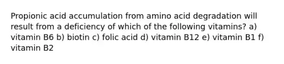 Propionic acid accumulation from amino acid degradation will result from a deficiency of which of the following vitamins? a) vitamin B6 b) biotin c) folic acid d) vitamin B12 e) vitamin B1 f) vitamin B2