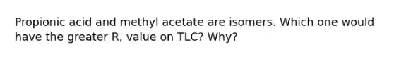 Propionic acid and methyl acetate are isomers. Which one would have the greater R, value on TLC? Why?