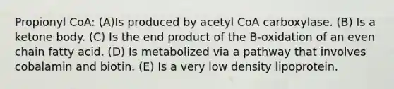 Propionyl CoA: (A)Is produced by acetyl CoA carboxylase. (B) Is a ketone body. (C) Is the end product of the B-oxidation of an even chain fatty acid. (D) Is metabolized via a pathway that involves cobalamin and biotin. (E) Is a very low density lipoprotein.