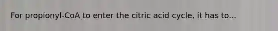 For propionyl-CoA to enter the citric acid cycle, it has to...