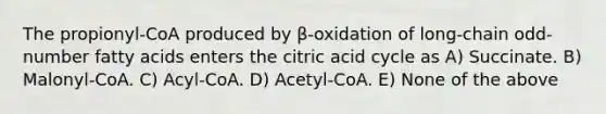 The propionyl-CoA produced by β-oxidation of long-chain odd-number fatty acids enters the citric acid cycle as A) Succinate. B) Malonyl-CoA. C) Acyl-CoA. D) Acetyl-CoA. E) None of the above