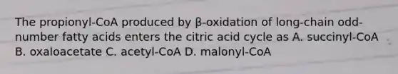 The propionyl-CoA produced by β-oxidation of long-chain odd-number fatty acids enters the citric acid cycle as A. succinyl-CoA B. oxaloacetate C. acetyl-CoA D. malonyl-CoA