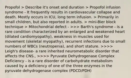 Propofol > Describe it's onset and duration > Propofol infusion syndrome - It frequently results in cardiovascular collapse and death. Mostly occurs in ICU, long term infusion. > Primarily in small children, but also reported in adults. > mini-Bier block technique > Mitochondrial defect - >>> Barth's syndrome - is a rare condition characterized by an enlarged and weakened heart (dilated cardiomyopathy), weakness in muscles used for movement (skeletal myopathy), recurrent infections due to small numbers of WBCs (neutropenia), and short stature. >>>> Leigh's disease- a rare inherited neurometabolic disorder that affects the CNS., >>>> Pyruvate Dehydrogenase Complex Deficiency - is a rare disorder of carbohydrate metabolism caused by a deficiency of one of the three enzymes in the pyruvate dehydrogenase complex (PDCD/PDH)