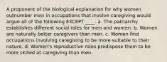 A proponent of the biological explanation for why women outnumber men in occupations that involve caregiving would argue all of the following EXCEPT ____. a. The patriarchy establishes different social roles for men and women. b. Women are naturally better caregivers than men. c. Women find occupations involving caregiving to be more suitable to their nature. d. Women's reproductive roles predispose them to be more skilled at caregiving than men.