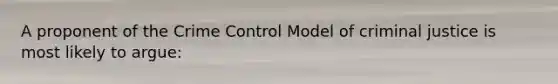 A proponent of the Crime Control Model of criminal justice is most likely to argue: