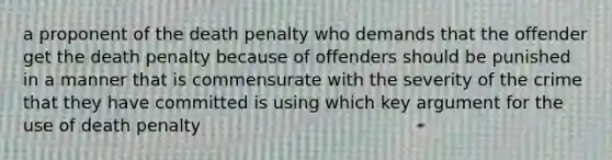 a proponent of the death penalty who demands that the offender get the death penalty because of offenders should be punished in a manner that is commensurate with the severity of the crime that they have committed is using which key argument for the use of death penalty