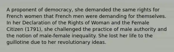 A proponent of democracy, she demanded the same rights for French women that French men were demanding for themselves. In her Declaration of the Rights of Woman and the Female Citizen (1791), she challenged the practice of male authority and the notion of male-female inequality. She lost her life to the guillotine due to her revolutionary ideas.