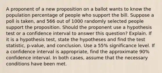 A proponent of a new proposition on a ballot wants to know the population percentage of people who support the bill. Suppose a poll is​ taken, and 566 out of 1000 randomly selected people support the proposition. Should the proponent use a hypothesis test or a confidence interval to answer this​ question? Explain. If it is a hypothesis​ test, state the hypotheses and find the test​ statistic, p-value, and conclusion. Use a 55​% significance level. If a confidence interval is​ appropriate, find the approximate 90​% confidence interval. In both​ cases, assume that the necessary conditions have been met.