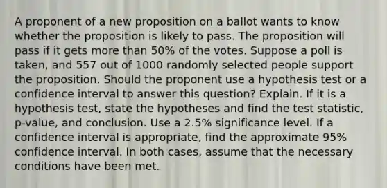 A proponent of a new proposition on a ballot wants to know whether the proposition is likely to pass. The proposition will pass if it gets more than​ 50% of the votes. Suppose a poll is​ taken, and 557 out of 1000 randomly selected people support the proposition. Should the proponent use a hypothesis test or a confidence interval to answer this​ question? Explain. If it is a hypothesis​ test, state the hypotheses and find the test​ statistic, p-value, and conclusion. Use a 2.5​% significance level. If a confidence interval is​ appropriate, find the approximate 95​% confidence interval. In both​ cases, assume that the necessary conditions have been met.