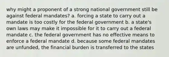 why might a proponent of a strong national government still be against federal mandates? a. forcing a state to carry out a mandate is too costly for the federal government b. a state's own laws may make it impossible for it to carry out a federal mandate c. the federal government has no effective means to enforce a federal mandate d. because some federal mandates are unfunded, the financial burden is transferred to the states