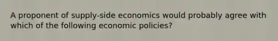 A proponent of supply-side economics would probably agree with which of the following economic policies?