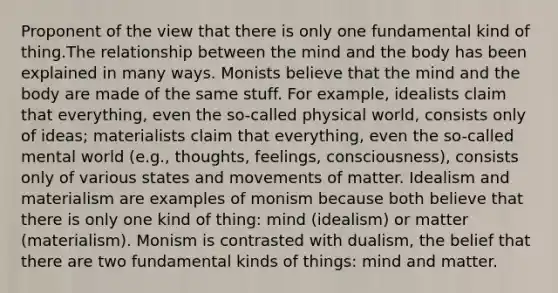 Proponent of the view that there is only one fundamental kind of thing.The relationship between the mind and the body has been explained in many ways. Monists believe that the mind and the body are made of the same stuff. For example, idealists claim that everything, even the so-called physical world, consists only of ideas; materialists claim that everything, even the so-called mental world (e.g., thoughts, feelings, consciousness), consists only of various states and movements of matter. Idealism and materialism are examples of monism because both believe that there is only one kind of thing: mind (idealism) or matter (materialism). Monism is contrasted with dualism, the belief that there are two fundamental kinds of things: mind and matter.