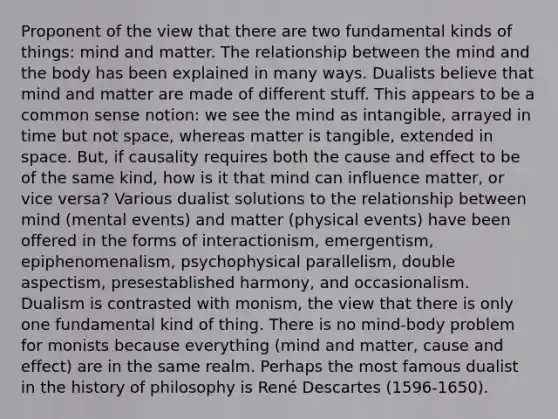 Proponent of the view that there are two fundamental kinds of things: mind and matter. The relationship between the mind and the body has been explained in many ways. Dualists believe that mind and matter are made of different stuff. This appears to be a common sense notion: we see the mind as intangible, arrayed in time but not space, whereas matter is tangible, extended in space. But, if causality requires both the cause and effect to be of the same kind, how is it that mind can influence matter, or vice versa? Various dualist solutions to the relationship between mind (mental events) and matter (physical events) have been offered in the forms of interactionism, emergentism, epiphenomenalism, psychophysical parallelism, double aspectism, presestablished harmony, and occasionalism. Dualism is contrasted with monism, the view that there is only one fundamental kind of thing. There is no mind-body problem for monists because everything (mind and matter, cause and effect) are in the same realm. Perhaps the most famous dualist in the history of philosophy is René Descartes (1596-1650).