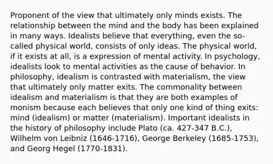 Proponent of the view that ultimately only minds exists. The relationship between the mind and the body has been explained in many ways. Idealists believe that everything, even the so-called physical world, consists of only ideas. The physical world, if it exists at all, is a expression of mental activity. In psychology, idealists look to mental activities as the cause of behavior. In philosophy, idealism is contrasted with materialism, the view that ultimately only matter exits. The commonality between idealism and materialism is that they are both examples of monism because each believes that only one kind of thing exits: mind (idealism) or matter (materialism). Important idealists in the history of philosophy include Plato (ca. 427-347 B.C.), Wilhelm von Leibniz (1646-1716), George Berkeley (1685-1753), and Georg Hegel (1770-1831).